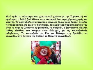 Μετά ήρθε το πάντρεμα στα χριστιανικά χρόνια με την Σαρακοστή και αργότερα, η λαϊκή ζωή έδωσε στην Αποκριά ένα περιεχόμενο χαράς και γιορτής. Το καρναβάλι είναι περίπου κοινό σε όλους τους λαούς, σε όλες τις παραδόσεις, σε όλες τις θρησκείες. Τα κυριότερα χαρακτηριστικά του είναι το κέφι, η ζωντάνια, η φαντασία, το παιχνίδι, η ξεγνοιασιά. Πολλές πόλεις εξάλλου του κόσμου είναι διάσημες για τις καρναβαλικές εκδηλώσεις (Το καρναβάλι του Ρίο ντε Τζάνερο στη Βραζιλία, το καρναβάλι στη Βενετία της Ιταλίας, το Πατρινό καρναβάλι). 