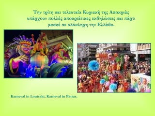 Την τρίτη και τελευταία Κυριακή της Αποκριάς υπάρχουν πολλές αποκριάτικες εκδηλώσεις και πάρτι μασκέ σε ολόκληρη την Ελλάδα . Karneval in Loutraki, Karneval in Patras. 