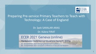 Preparing Pre-service Primary Teachers to Teach with
Technology: A Case of England
Dr. İpek SARALAR-ARAS
Dr. Kübra FIRAT
1
 