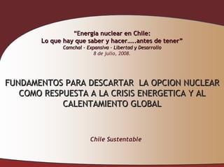 “Energia nuclear en Chile:
       Lo que hay que saber y hacer…..antes de tener”
             Camchal - Expansiva – Libertad y Desarrollo
                          8 de julio, 2008.




FUNDAMENTOS PARA DESCARTAR LA OPCION NUCLEAR
   COMO RESPUESTA A LA CRISIS ENERGETICA Y AL
            CALENTAMIENTO GLOBAL


                        Chile Sustentable
 