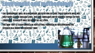 •THE ENVIROMENT WILL BE A BILINGUAL INSTITUTION SO THAT THE STUDENTS WILL NOT
ONLY HAVE A GOOD ENGLISH LEVEL, BUT ARE FAMILIARS WITH SCIENCE TOPICS IN THIS
LANGUAGE. STUDENTS WILL BE ABOUT B1-B2 LEVEL.
•THE WAY THEY’LL LEARN WOULD BE REFLECTING THROUGH RE-DISCOVERING THE
SCIENCE IN A MORE “RECREATIVE” WAY.
 