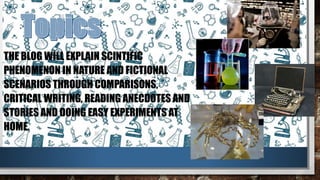THE BLOG WILL EXPLAIN SCINTIFIC
PHENOMENON IN NATURE AND FICTIONAL
SCENARIOS THROUGH COMPARISONS,
CRITICAL WRITING, READING ANECDOTES AND
STORIES AND DOING EASY EXPERIMENTS AT
HOME.
 