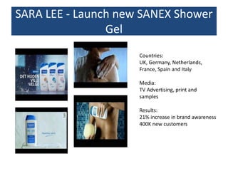 SARA LEE - Launch new SANEX Shower
Gel
Countries:
UK, Germany, Netherlands,
France, Spain and Italy
Media:
TV Advertising, print and
samples
Results:
21% increase in brand awareness
400K new customers
 