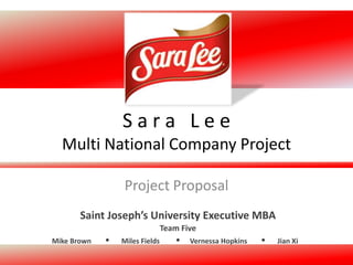 Mike Brown Miles Fields Vernessa Hopkins Jian Xi
Team Five
Saint Joseph’s University Executive MBA
S a r a L e e
Multi National Company Project
Project Proposal
 
