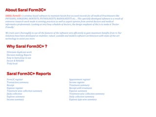 About Saral Form3C+
SARAL Form3C+ is window based software to maintain hassle free account records for all medical Practitioners like
PHYSIANS, SURGEONS, DENTISTS, PATHOLOGISTS, RADIOLOGISTS etc… This specially developed software is a result of
extensive research work made in existing practices as well as expert opinion from several doctors and medical
informatics professionals. Looking at very busy schedule of doctors, the design emphasis of this is to make it ‘Doctor
Friendly’.
We train users thoroughly to use all the features of the software very efficiently to gain maximum benefits from it. Our
Solutions have been developed on multitier, robust, scalable and modern software architecture with state-of-the-art
technology to assist you more.

Why Saral Form3C+ ?
Eliminate duplicate work
Decision making Reports
Easy to learn,Easy to use
Secure & Reliable
Truly local

Saral Form3C+ Reports
Form3C register
Transaction summary
Receipt
Expense register
Treatment wise collection summary
Daily collection
Expense summary
Income summary

Appointment register
Income register
Treatment summary
Receipt with treatment
Expense summary
Treatment wise collection summary
Daily collection summary
Expense type wise summary

 