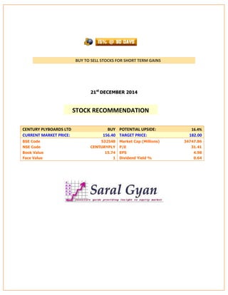 BUY TO SELL STOCKS FOR SHORT TERM GAINS
21st
DECEMBER 2014
CENTURY PLYBOARDS LTD BUY POTENTIAL UPSIDE: 16.4%
CURRENT MARKET PRICE: 156.40 TARGET PRICE: 182.00
BSE Code 532548 Market Cap (Millions) 34747.86
NSE Code CENTURYPLY P/E 31.41
Book Value 15.74 EPS 4.98
Face Value 1 Dividend Yield % 0.64
STOCK RECOMMENDATION
 