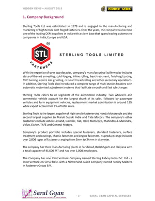 HIDDEN GEMS – AUGUST 2016
- 3 - SARAL GYAN CAPITAL SERVICES
1. Company Background
Sterling Tools Ltd was established in 1979 and is engaged in the manufacturing and
marketing of high tensile cold forged fasteners. Over the years, the company has become
one of the leading OEM suppliers in India with a client base that spans leading automotive
companies in India, Europe and USA.
With the expertise of over two decades, company’s manufacturing facility today includes
state-of-the-art annealing, cold forging, inline rolling, heat treatment, finishing/coating,
CNC turning, centre less grinding, circular thread rolling and other secondary operations.
In addition, Sterling Tools also introduced a complete range of multi station headers with
automatic motorised adjustment systems that facilitate smooth and fast job changes
Sterling Tools caters to all segments of the automobile industry. Two wheelers and
commercial vehicle account for the largest chunk of its sales, followed by passenger
vehicles and farm equipment vehicles, replacement market contribution is around 12%
while export account for 3% of total sales.
Sterling Tools is the largest supplier of high tensile fasteners to Honda Motorcycle and the
second largest supplier to Maruti Suzuki India and Tata Motors. The company’s other
customers include Ashok Leyland, Daimler, Fiat, Hero Motocorp, Mahindra & Mahindra,
Volvo, Eicher, TAFE and General Motors.
Company’s product portfolio includes special fasteners, standard fasteners, surface
treatment and coatings, chassis fasteners and engine fasteners. Its product range includes
over 2,000 types of fasteners ranging from 5mm to 24mm in diameter.
The company has three manufacturing plants in Faridabad, Ballabhgarh and Haryana with
a total capacity of 41,600 MT and has over 1,000 employees.
The Company has one Joint Venture Company named Sterling Fabory India Pvt. Ltd.- a
Joint Venture on 50:50 basis with a Netherland based Company named Fabory Masters
in Fasteners Group B.V.
 