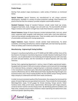 HIDDEN GEMS – AUGUST 2016
- 4 - SARAL GYAN CAPITAL SERVICES
Product Range:
Sterling Tools product range encompasses a wide variety of fasteners as mentioned
below:
Special Fasteners: Special fasteners are manufactured to suit unique customer
specifications. Available in a variety of surface protection coatings, these fasteners are
proof of the fact that the company’s provide complete customizable solutions.
Standard Fasteners: Range of standard fasteners include socket head cap screws,
hexagonal head bolts, studs, hexagon nuts and weld nuts. The dual benefits of better
fatigue resistance and superior strength have made these fasteners a popular choice
Chassis Fasteners: Range of chassis fasteners include hub/wheel bolts, hub nuts, wheel
studs, suspension bolts, propeller shaft bolts/nuts, centre bolts, track shoe bolts/nuts,
rivets and two wheeler spindles/wheel axles. These are widely used in the undercarriage
of automobiles and heavy earth moving equipments.
Engine Fasteners: Engine fasteners include cylinder head bolts/screws, fly wheel
nuts/bolts, connecting rod bolts/nuts, balance weight bolts and main bearing cap bolts.
These are widely used in internal combustion engines.
Manufacturing – Engineering & Testing Facilities:
Company’s manufacturing facilities are all TS 16949 and ISO 14001 certified. Some of the
key features of company’s manufacturing process includes Induction hardening of critical
fasteners, use of sophisticated in-line hardening and tempering furnaces with auto-load,
pre-wash and post-washers, and the manufacture of special fasteners with very close
tolerance.
Sterling Tools engineering department is led by a team of highly experienced leaders.
Equipped with the latest in CAD and simulation softwares and armed with the knowledge
of an extensive library, company’s engineering team is extremely competent, especially
in the manufacture of precision parts. Manufacturing feedback for improving the overall
machine effectiveness (O.E.E), APQP (Advanced Product Quality Planning) through cross
functional teams and in-house testing facilities like the SCHATZ torque testing machine
helps company to understand and meet client needs consistently.
In order to ensure consistent quality of the final product, the company has harnessed the
power of several high accuracy specialised instruments. These include the Contour graph,
Metrology-fisher scope, Tri-roll guages for thread checking, Torque wrench, Vicker
hardness tester, Eddy current tester, Spectrometer, Microscope (with image analyser),
Universal tensile machine and the Charpy tester. By identifying potential problems and
flaws early, company ensures that its fasteners reduce operating and replacement costs
and ensure greater operating safety.
 