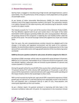 HIDDEN GEMS – AUGUST 2016
- 5 - SARAL GYAN CAPITAL SERVICES
2. Recent Developments
Sterling Tools is engaged in manufacturing of high tensile cold forged fasteners used in
automobiles. Thus the performance of the company is mainly dependent on the growth
of automobile sector.
As per Society of Indian Automobile Manufacturers (SIAM), the Indian Automotive
Industry is one of the largest automotive markets in the world. The automotive industry
is an engine of growth for the Indian economy, with manufacturing for domestic market
as well as for export market.
The Industry accounts for 7.1 per cent of the country’s Gross Domestic Product (GDP).
The Two Wheelers segment with 81 per cent market share is the leader of the Indian
Automobile market owing to a growing middle class and a young population. Moreover,
the growing interest of the companies in exploring the rural markets further aided the
growth of the sector. The overall Passenger Vehicle (PV) segment has 13 per cent market
share.
Over the years, the auto components/auto ancillary industry has adopted well to the
changes in the policy and regulatory environment and the needs of its customers.
Globally, the Auto Ancillary Industry is expected to grow at a steady pace due to the rising
demand from automobile sector and huge growth potential of the manufacturing sector
worldwide.
SIAM has forecast a positive outlook for sales across all vehicle categories for 2016-17:
According to SIAM, passenger vehicle sales are projected to grow between 6-8 percent,
M&HCVs at 12-15 percent, Intermediate CVs at 7-9 percent and SCVs at 0 percent. In the
two-wheeler segment, motorcycle sales are forecast to grow between 0-3 percent and
scooters between 17-19 percent.
Driving this growth will be the overall GDP of the country that is pitted to grow at a faster
7.9 percent during FY’17 while industry GDP would grow at 7.6 percent, a spin-off on
account of the improvement in domestic demand, with support from public spending and
the impact of policy reforms that would begin to show results.
With normal monsoon during the year, agricultural GDP is expected to experience a faster
growth pace at 4 percent on a low base placing more disposable income in the hands of
the rural populace and a consequent pick-up in sales of LCVs, three-wheelers and
motorcycles dependent on the rural markets.
As per a Nielsen report, the general sentiment is improving and India leads in the
consumer confidence index with 131 points. An improvement in the investment climate
 
