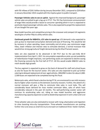 HIDDEN GEMS – AUGUST 2016
- 6 - SARAL GYAN CAPITAL SERVICES
with FDI inflows of $39.3 billion during January-December 2015, compared to $29 billion
in January-December 2014 coupled with the impetus given to public transport.
Passenger Vehicles sales to see an uptick: Against this improved background, passenger
vehicle sales are pitted to get a leg-up in FY’17. The 7th Pay Commission announcement
of wage hikes would provide a boost to consumer spending which in turn is expected to
positively impact passenger vehicles sales. This is also expected to propel the replacement
of cars bought five years ago.
New model launches and competitive pricing in the crossover and compact UV segments
would give a further fillip to utility vehicle sales.
Continued growth for M&HCVs, LCV sales to speed up: LCV demand is also expected to
pick up due to improved consumption demand and ease of financing. This would be led
by recovery in urban spending, lower commodity and oil prices, pay commission wage
hikes, lower inflation and interest rates to stimulate demand, a normal monsoon that
would drive strong agricultural freight demand during the Kharif harvest season.
Sales are also expected to be advanced in Q4 FY17 due to the pan-India BS-IV
implementation from April 1, 2017. As consumption expenditure picks up and availability
of redistribution freight improves, non-performing assets are expected to decline easing
the financing scenario by the first half of FY’17. All this would enable M&HCV sales to
notch double-digit growth.
The bus segment is expected to grow on the back of demand for staff and school buses
as also for buses for the tourism sector. STU sales are also expected to pick up further
catering to delayed replacement of over-aged vehicles. JNNURM II orders for about 2,000-
2,500 buses are expected to be completed during this fiscal.
Motorcycle sales, which faced a decline during FY’16, are envisioned to see mild recovery
due to higher urban incomes as the domestic economy recovers. Further, the advent of a
normal monsoon will give a fillip to commuter bike sales in rural India. This will
considerably boost demand for mass market commuter bikes, sales of which have
considerably reduced in the past 18 months. The well-performing scooter sector will
continue its accelerating sales act, riding on new model launches and aggressive
manufacturing capacity expansion as well as dealership expansion in semi-urban and rural
areas.
Three-wheeler sales are also estimated to recover with rising urbanisation and migration
to cities boosting intra-city transportation. Three-wheeler manufacturers are pushing
further into rural areas as small CVs try to encroach on traditional three- heeler markets.
 