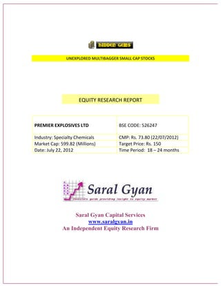 UNEXPLORED MULTIBAGGER SMALL CAP STOCKS
EQUITY RESEARCH REPORT
PREMIER EXPLOSIVES LTD BSE CODE: 526247
Industry: Specialty Chemicals CMP: Rs. 73.80 (22/07/2012)
Market Cap: 599.82 (Millions) Target Price: Rs. 150
Date: July 22, 2012 Time Period: 18 – 24 months
Saral Gyan Capital Services
www.saralgyan.in
An Independent Equity Research Firm
 