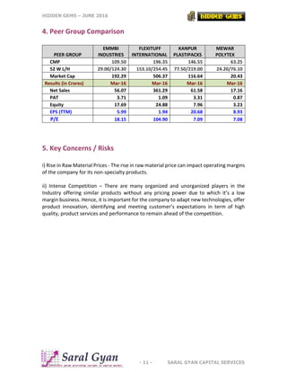 HIDDEN GEMS – JUNE 2016
- 11 - SARAL GYAN CAPITAL SERVICES
4. Peer Group Comparison
PEER GROUP
EMMBI
INDUSTRIES
FLEXITUFF
INTERNATIONAL
KANPUR
PLASTIPACKS
MEWAR
POLYTEX
CMP 109.50 196.35 146.55 63.25
52 W L/H 29.00/124.30 153.10/254.45 77.50/219.00 24.20/76.10
Market Cap 192.29 506.37 116.64 20.43
Results (in Crores) Mar-16 Mar-16 Mar-16 Mar-16
Net Sales 56.07 361.29 61.58 17.16
PAT 3.71 1.09 3.31 0.87
Equity 17.69 24.88 7.96 3.23
EPS (TTM) 5.99 1.94 20.68 8.93
P/E 18.15 104.90 7.09 7.08
5. Key Concerns / Risks
i) Rise in Raw Material Prices - The rise in raw material price can impact operating margins
of the company for its non-specialty products.
ii) Intense Competition – There are many organized and unorganized players in the
Industry offering similar products without any pricing power due to which it’s a low
margin business. Hence, it is important for the company to adapt new technologies, offer
product innovation, identifying and meeting customer’s expectations in term of high
quality, product services and performance to remain ahead of the competition.
 