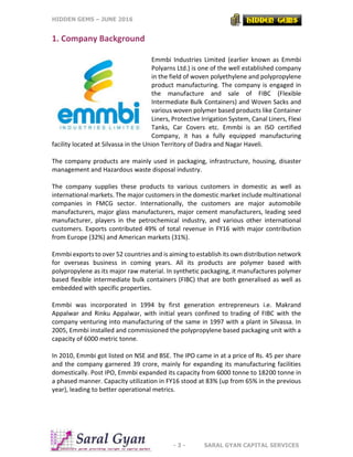 HIDDEN GEMS – JUNE 2016
- 3 - SARAL GYAN CAPITAL SERVICES
1. Company Background
Emmbi Industries Limited (earlier known as Emmbi
Polyarns Ltd.) is one of the well established company
in the field of woven polyethylene and polypropylene
product manufacturing. The company is engaged in
the manufacture and sale of FIBC (Flexible
Intermediate Bulk Containers) and Woven Sacks and
various woven polymer based products like Container
Liners, Protective Irrigation System, Canal Liners, Flexi
Tanks, Car Covers etc. Emmbi is an ISO certified
Company, it has a fully equipped manufacturing
facility located at Silvassa in the Union Territory of Dadra and Nagar Haveli.
The company products are mainly used in packaging, infrastructure, housing, disaster
management and Hazardous waste disposal industry.
The company supplies these products to various customers in domestic as well as
international markets. The major customers in the domestic market include multinational
companies in FMCG sector. Internationally, the customers are major automobile
manufacturers, major glass manufacturers, major cement manufacturers, leading seed
manufacturer, players in the petrochemical industry, and various other international
customers. Exports contributed 49% of total revenue in FY16 with major contribution
from Europe (32%) and American markets (31%).
Emmbi exports to over 52 countries and is aiming to establish its own distribution network
for overseas business in coming years. All its products are polymer based with
polypropylene as its major raw material. In synthetic packaging, it manufactures polymer
based flexible intermediate bulk containers (FIBC) that are both generalised as well as
embedded with specific properties.
Emmbi was incorporated in 1994 by first generation entrepreneurs i.e. Makrand
Appalwar and Rinku Appalwar, with initial years confined to trading of FIBC with the
company venturing into manufacturing of the same in 1997 with a plant in Silvassa. In
2005, Emmbi installed and commissioned the polypropylene based packaging unit with a
capacity of 6000 metric tonne.
In 2010, Emmbi got listed on NSE and BSE. The IPO came in at a price of Rs. 45 per share
and the company garnered 39 crore, mainly for expanding its manufacturing facilities
domestically. Post IPO, Emmbi expanded its capacity from 6000 tonne to 18200 tonne in
a phased manner. Capacity utilization in FY16 stood at 83% (up from 65% in the previous
year), leading to better operational metrics.
 