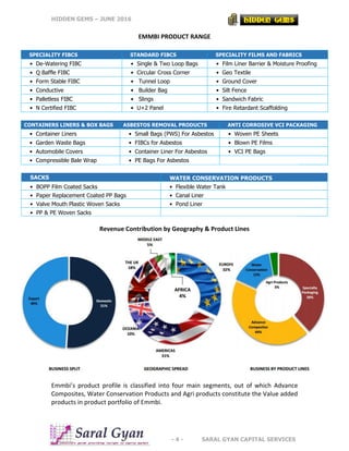 HIDDEN GEMS – JUNE 2016
- 4 - SARAL GYAN CAPITAL SERVICES
EMMBI PRODUCT RANGE
CONTAINERS LINERS & BOX BAGS ASBESTOS REMOVAL PRODUCTS ANTI CORROSIVE VCI PACKAGING
• Container Liners • Small Bags (PWS) For Asbestos • Woven PE Sheets
• Garden Waste Bags • FIBCs for Asbestos • Blown PE Films
• Automobile Covers • Container Liner For Asbestos • VCI PE Bags
• Compressible Bale Wrap • PE Bags For Asbestos
SACKS WATER CONSERVATION PRODUCTS
• BOPP Film Coated Sacks • Flexible Water Tank
• Paper Replacement Coated PP Bags • Canal Liner
• Valve Mouth Plastic Woven Sacks • Pond Liner
• PP & PE Woven Sacks
Revenue Contribution by Geography & Product Lines
Emmbi’s product profile is classified into four main segments, out of which Advance
Composites, Water Conservation Products and Agri products constitute the Value added
products in product portfolio of Emmbi.
SPECIALITY FIBCS STANDARD FIBCS SPECIALITY FILMS AND FABRICS
• De-Watering FIBC • Single & Two Loop Bags • Film Liner Barrier & Moisture Proofing
• Q Baffle FIBC • Circular Cross Corner • Geo Textile
• Form Stable FIBC • Tunnel Loop • Ground Cover
• Conductive • Builder Bag • Silt Fence
• Palletless FIBC • Slings • Sandwich Fabric
• N Certified FIBC • U+2 Panel • Fire Retardant Scaffolding
 