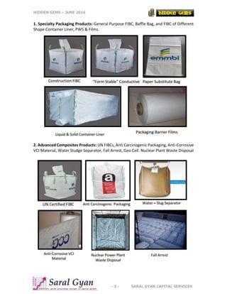 HIDDEN GEMS – JUNE 2016
- 5 - SARAL GYAN CAPITAL SERVICES
1. Specialty Packaging Products: General Purpose FIBC, Baffle Bag, and FIBC of Different
Shape Container Liner, PWS & Films.
2. Advanced Composites Products: UN FIBCs, Anti Carcinogenic Packaging, Anti-Corrosive
VCI Material, Water Sludge Separator, Fall Arrest, Geo Cell. Nuclear Plant Waste Disposal
 