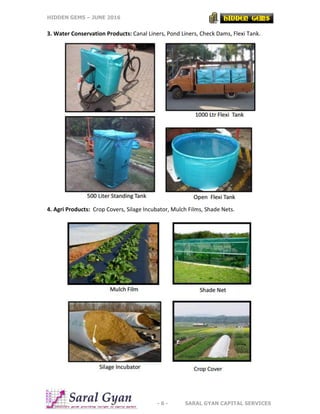 HIDDEN GEMS – JUNE 2016
- 6 - SARAL GYAN CAPITAL SERVICES
3. Water Conservation Products: Canal Liners, Pond Liners, Check Dams, Flexi Tank.
4. Agri Products: Crop Covers, Silage Incubator, Mulch Films, Shade Nets.
 