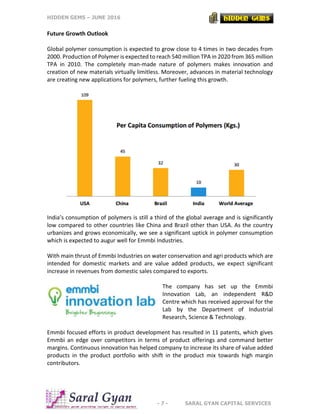 HIDDEN GEMS – JUNE 2016
- 7 - SARAL GYAN CAPITAL SERVICES
Future Growth Outlook
Global polymer consumption is expected to grow close to 4 times in two decades from
2000. Production of Polymer is expected to reach 540 million TPA in 2020 from 365 million
TPA in 2010. The completely man-made nature of polymers makes innovation and
creation of new materials virtually limitless. Moreover, advances in material technology
are creating new applications for polymers, further fueling this growth.
India’s consumption of polymers is still a third of the global average and is significantly
low compared to other countries like China and Brazil other than USA. As the country
urbanizes and grows economically, we see a significant uptick in polymer consumption
which is expected to augur well for Emmbi Industries.
With main thrust of Emmbi Industries on water conservation and agri products which are
intended for domestic markets and are value added products, we expect significant
increase in revenues from domestic sales compared to exports.
The company has set up the Emmbi
Innovation Lab, an independent R&D
Centre which has received approval for the
Lab by the Department of Industrial
Research, Science & Technology.
Emmbi focused efforts in product development has resulted in 11 patents, which gives
Emmbi an edge over competitors in terms of product offerings and command better
margins. Continuous innovation has helped company to increase its share of value added
products in the product portfolio with shift in the product mix towards high margin
contributors.
 