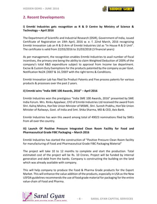 HIDDEN GEMS – JUNE 2016
- 8 - SARAL GYAN CAPITAL SERVICES
2. Recent Developments
i) Emmbi Industries gets recognition as R & D Centre by Ministry of Science &
Technology – April 2016
The Department of Scientific and Industrial Research (DSIR), Government of India, issued
Certificate of Registration on 19th April, 2016 w. e. f. 22nd March, 2016 recognizing
Emmbi Innovation Lab an R & D Arm of Emmbi Industries Ltd as “In House R & D Unit”.
The certificate is valid from 22/03/2016 to 31/03/2018 (3 financial years)
As per management, the recognition enables Emmbi Industries to avail number of fiscal
incentives, the primary one being the ability to claim Weighted Deduction of 200% of the
company’s total R&D expenditure subject to approval from Income tax department.
Excise & Custom Duty Exemptions for the products patented by the company as per Govt.
Notification No24 /2007 & 16 /2007 with the right terms & Conditions.
Emmbi Innovation Lab has filed Six Product Patents and Five process patents for various
products & processes over the past 2 years.
ii) Emmbi wins “India SME 100 Awards, 2016” – April 2016
Emmbi Industries won the prestigious “India SME 100 Awards, 2016” presented by SME
India Forum. Mrs. Rinku Appalwar, CFO of Emmbi Industries Ltd received the award from
Shri. Kalraj Mishra, Hon’ble Union Minister of MSME, Shri. Suresh Prabhu, Hon’ble Union
Minister of Railways, Govt. of India and Smt. Shika Sharma, MD & CEO, Axis Bank.
Emmbi Industries has won this award among total of 49023 nominations filed by SMEs
from all over the country.
iii) Launch Of Positive Pressure Integrated Clean Room Facility for Food and
Pharmaceutical Grade FIBC Packaging – March 2016
Emmbi Industries has started the construction of “Positive Pressure Clean Room facility
for manufacturing of Food and Pharmaceutical Grade FIBC Packaging Material”
The project will take 10 to 12 months to complete and start the production. Total
estimated cost of the project will be Rs. 10 Crores. Project will be funded by internal
generation and debt from the banks. Company is constructing the building on the land
which was already available with company.
This will help company to produce the Food & Pharma Grade products for the Export
Market. This will enhance the value addition of the products, especially in USA as the New
USFDA guidelines recommends the use of food grade material for packaging for the entire
value-chain of Food and Pharma.
 
