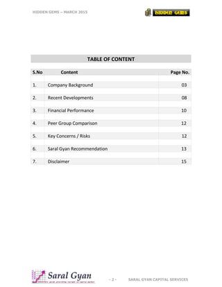 HIDDEN GEMS – MARCH 2015
- 2 - SARAL GYAN CAPITAL SERVICES
TABLE OF CONTENT
S.No Content Page No.
1. Company Background 03
2. Recent Developments 08
3. Financial Performance 10
4. Peer Group Comparison 12
5. Key Concerns / Risks 12
6. Saral Gyan Recommendation 13
7. Disclaimer 15
 