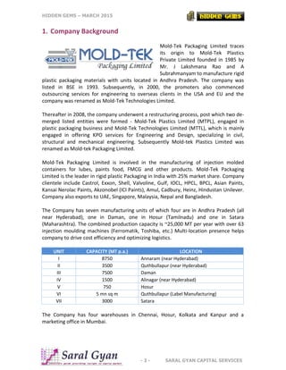 HIDDEN GEMS – MARCH 2015
- 3 - SARAL GYAN CAPITAL SERVICES
1. Company Background
Mold-Tek Packaging Limited traces
its origin to Mold-Tek Plastics
Private Limited founded in 1985 by
Mr. J Lakshmana Rao and A
Subrahmanyam to manufacture rigid
plastic packaging materials with units located in Andhra Pradesh. The company was
listed in BSE in 1993. Subsequently, in 2000, the promoters also commenced
outsourcing services for engineering to overseas clients in the USA and EU and the
company was renamed as Mold-Tek Technologies Limited.
Thereafter in 2008, the company underwent a restructuring process, post which two de-
merged listed entities were formed - Mold-Tek Plastics Limited (MTPL), engaged in
plastic packaging business and Mold-Tek Technologies Limited (MTTL), which is mainly
engaged in offering KPO services for Engineering and Design, specializing in civil,
structural and mechanical engineering. Subsequently Mold-tek Plastics Limited was
renamed as Mold-tek Packaging Limited.
Mold-Tek Packaging Limited is involved in the manufacturing of injection molded
containers for lubes, paints food, FMCG and other products. Mold-Tek Packaging
Limited is the leader in rigid plastic Packaging in India with 25% market share. Company
clientele include Castrol, Exxon, Shell, Valvoline, Gulf, IOCL, HPCL, BPCL, Asian Paints,
Kansai Nerolac Paints, Akzonobel (ICI Paints), Amul, Cadbury, Heinz, Hindustan Unilever.
Company also exports to UAE, Singapore, Malaysia, Nepal and Bangladesh.
The Company has seven manufacturing units of which four are in Andhra Pradesh (all
near Hyderabad), one in Daman, one in Hosur (Tamilnadu) and one in Satara
(Maharashtra). The combined production capacity is ~25,000 MT per year with over 63
injection moulding machines (Ferromatik, Toshiba, etc.) Multi-location presence helps
company to drive cost efficiency and optimizing logistics.
UNIT CAPACITY (MT p.a.) LOCATION
I 8750 Annaram (near Hyderabad)
II 3500 Quthbullapur (near Hyderabad)
III 7500 Daman
IV 1500 Alinagar (near Hyderabad)
V 750 Hosur
VI 5 mn sq m Quthbullapur (Label Manufacturing)
VII 3000 Satara
The Company has four warehouses in Chennai, Hosur, Kolkata and Kanpur and a
marketing office in Mumbai.
 