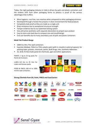 HIDDEN GEMS – MARCH 2015
- 4 - SARAL GYAN CAPITAL SERVICES
Today, the rigid packaging industry in India is driven by pails and plastic containers and
the evident shift from other packaging forms to plastics is proof of the various
advantages that it offers
 More hygienic, rust-free, non-reactive when compared to other packaging solutions
 Developed through a hands-free process in clean environment for food products
 Completely leak proof as they are made as a single unit
 Drop resistance due to exceptional structural strength
 Tamper evidence due to our patented locking system
 Very attractive aesthetics with exquisite decoration to project your product
 Easy to store and stack due to compact size and mould design
 End user benefits due to many secondary uses of pails and plastic containers
Mold-Tek Product Range
 100ml to 5ltrs Thin wall containers
 Injection Molded, 750ml to 75ltrs plastic pails (with in-mould or external spouts), for
packing lubes, greases, chemicals, paints, Bulk Drugs, Inks, Synthetic Adhesives
 35, 50 & 75 liters bulk packs for chemicals, agro and other applications.
PAINTS: 1 kg to 25 kg packs for
Paints & Emulsions
LUBES: 1/2 ltre to 25 litre for
Lubes and Grease packs
FOOD & FMCG: 100 ml to 1000
ml thin wall containers
Strong Clientele from Oil, Paint, FMCG and Food Sector:
 