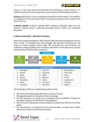 HIDDEN GEMS – MARCH 2015
- 6 - SARAL GYAN CAPITAL SERVICES
colour. It is the most economical decoration with limitations in picture quality. It is
suitable for paints and lubricant pails but is not for food and FMCG product containers.
Sleeving: Mold-tek has in house capability to manufacture Shrink sleeves. The aesthetics
as compared to Screen printing are better. The picture resolutions are far superior then
Screen Printing.
In-Mould Labeling: In-Mould Labeling (IMP) integrates preprinted labels into the
injection molding process, producing outstanding picture quality and everlasting
decoration.
In Mold Labeling (IML) – World Best Technique
Mold-Tek Packaging developed In Mold Labeling (IML) decorated packaging for the first
time in India. In a growing sector like packaging, IML decoration would be the first
choice to improve product`s brand image. IML decorated thin wall containers are
suitable for storage conditions like microwave, dishwasher and the deep freeze and are
used for food and FMCG products world over.
IML APPLICATION
 Beverages  Dry Fruits  Milk Powders
 Biscuits  Fast foods  Oleo resins
 Butter  FMCG  Paints
 Cheese  Gherkins  Pickles
 Chocolates  Honey  Supplements
 Coffee  Ice creams  Toiletries
 Cosmetics  Lubricants  Yoghurt
The advantages of IML over traditional decoration include:
 IML offers outstanding quality decoration, and picture quality.
 Photographic quality and complete container coverage.
 The IML operations are hands free as handling is done by ROBOTS. Thereby the
packaging is hygienic for D2F (Direct to fill) operations.
 IML can assist in improving the barrier properties to extend the shelf life of the filled
goods.
 The label becomes an integral part of the pail and offers a no-label look. It offers
better heat, moisture and chemical resistance.
 