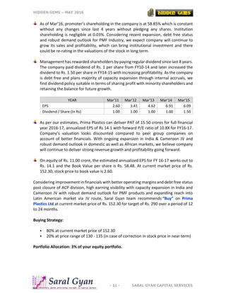 HIDDEN GEMS – MAY 2016
- 11 - SARAL GYAN CAPITAL SERVICES
As of Mar’16, promoter’s shareholding in the company is at 58.85% which is constant
without any changes since last 4 years without pledging any shares. Institution
shareholding is negligible at 0.03%. Considering recent expansion, debt free status
and robust demand outlook for PMF Industry, we expect company will continue to
grow its sales and profitability, which can bring institutional investment and there
could be re-rating in the valuations of the stock in long term.
Management has rewarded shareholders by paying regular dividend since last 8 years.
The company paid dividend of Rs. 1 per share from FY10-14 and later increased the
dividend to Rs. 1.50 per share in FY14-15 with increasing profitability. As the company
is debt free and plans majority of capacity expansion through internal accruals, we
find dividend policy suitable in terms of sharing profit with minority shareholders and
retaining the balance for future growth.
YEAR Mar'11 Mar'12 Mar'13 Mar'14 Mar'15
EPS 2.60 3.41 4.62 6.91 6.09
Dividend / Share (In Rs) 1.00 1.00 1.00 1.00 1.50
As per our estimates, Prima Plastics can deliver PAT of 15.50 crores for full financial
year 2016-17, annualized EPS of Rs 14.1 with forward P/E ratio of 10.8X for FY16-17.
Company’s valuation looks discounted compared to peer group companies on
account of better financials. With ongoing expansion in India & Cameroon JV and
robust demand outlook in domestic as well as African markets, we believe company
will continue to deliver strong revenue growth and profitability going forward.
On equity of Rs. 11.00 crore, the estimated annualized EPS for FY 16-17 works out to
Rs. 14.1 and the Book Value per share is Rs. 58.48. At current market price of Rs.
152.30, stock price to book value is 2.60.
Considering improvement in financials with better operating margins and debt free status
post closure of ACP division, high earning visibility with capacity expansion in India and
Cameroon JV with robust demand outlook for PMF products and expanding reach into
Latin American market via JV route, Saral Gyan team recommends “Buy” on Prima
Plastics Ltd at current market price of Rs. 152.30 for target of Rs. 290 over a period of 12
to 24 months.
Buying Strategy:
 80% at current market price of 152.30
 20% at price range of 130 - 135 (in case of correction in stock price in near term)
Portfolio Allocation: 3% of your equity portfolio.
 