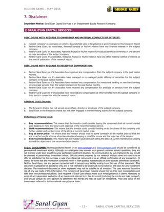 HIDDEN GEMS – MAY 2016
- 12 - SARAL GYAN CAPITAL SERVICES
7. Disclaimer
Important Notice: Saral Gyan Capital Services is an Independent Equity Research Company.
© SARAL GYAN CAPITAL SERVICES
DISCLOSURE WITH REGARDS TO OWNERSHIP AND MATERIAL CONFLICTS OF INTEREST:
a. 'subject company' is a company on which a buy/sell/hold view or target price is given/changed in this Research Report
b. Neither Saral Gyan, it's Associates, Research Analyst or his/her relative have any financial interest in the subject
company.
c. Neither Saral Gyan, it's Associates, Research Analyst or his/her relative have actual/beneficial ownership of one percent
or more securities of the subject company
d. Neither Saral Gyan, it's Associates, Research Analyst or his/her relative have any other material conflict of interest at
the time of publication of the research report.
DISCLOSURE WITH REGARDS TO RECEIPT OF COMPENSATION:
a. Neither Saral Gyan nor it's Associates have received any compensation from the subject company in the past twelve
months.
b. Neither Saral Gyan nor it's Associates have managed or co-managed public offering of securities for the subject
company in the past twelve months.
c. Neither Saral Gyan nor it's Associates have received any compensation for investment banking or merchant banking
or brokerage services from the subject company in the past twelve months.
d. Neither Saral Gyan nor it's Associates have received any compensation for products or services from the subject
company.
e. Neither Saral Gyan nor it's Associates have received any compensation or other benefits from the subject company or
third party in connection with the research report.
GENERAL DISCLOSURES:
a. The Research Analyst has not served as an officer, director or employee of the subject company.
b. Saral Gyan or the Research Analyst has not been engaged in market making activity for the subject company.
Definitions of Terms Used:
a. Buy recommendation: This means that the investor could consider buying the concerned stock at current market
price keeping in mind the tenure and objective of the recommendation service.
b. Hold recommendation: This means that the investor could consider holding on to the shares of the company until
further update and not buy more of the stock at current market price.
c. Buy at lower price: This means that the investor should wait for some correction in the market price so that the
stock can be bought at more attractive valuations keeping in mind the tenure and the objective of the service.
d. Sell recommendation: This means that the investor could consider selling the stock at current market price keeping
in mind the objective of the recommendation service.
LEGAL DISCLAIMER: Nothing published herein or on www.saralgyan.in / www.saralgyan.com should be considered as
personalized investment advice. Although our employees may answer your general customer service questions, they are
not licensed under laws to address your particular investment situation. No communication by our employees to you should
be deemed as personalized investment advice. This document prepared by our research analysts does not constitute an
offer or solicitation for the purchase or sale of any financial instrument or as an official confirmation of any transaction. It
should be noted that the information contained herein is from publicly available data or other sources believed to be reliable.
Neither Saral Gyan, nor any person connected with it accepts any liability arising from the use of this document. This
document is prepared for assistance only and is not intended to be and must not be taken as the basis for any investment
decision. The investment discussed or views expressed may not be suitable for all investors. The user assumes the entire
risk of any use made of this information. The recipients of Saral Gyan material should rely on their own investigations and
take their own professional advice. Each recipient of Saral Gyan should make such investigations as it deems necessary to
arrive at an independent evaluation of an investment referred to in this document (including the merits and risks involved),
and should consult its own advisers to determine the merits and risks of such an investment. Price and value of the
investments referred to in this material may go up or down.
 