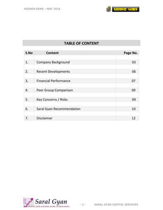 HIDDEN GEMS – MAY 2016
- 2 - SARAL GYAN CAPITAL SERVICES
TABLE OF CONTENT
S.No Content Page No.
1. Company Background 03
2. Recent Developments 06
3. Financial Performance 07
4. Peer Group Comparison 09
5. Key Concerns / Risks 09
6. Saral Gyan Recommendation 10
7. Disclaimer 12
 