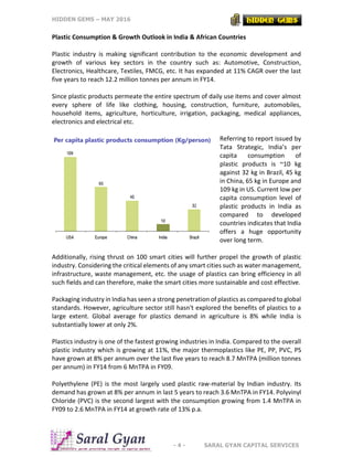 HIDDEN GEMS – MAY 2016
- 4 - SARAL GYAN CAPITAL SERVICES
Plastic Consumption & Growth Outlook in India & African Countries
Plastic industry is making significant contribution to the economic development and
growth of various key sectors in the country such as: Automotive, Construction,
Electronics, Healthcare, Textiles, FMCG, etc. It has expanded at 11% CAGR over the last
five years to reach 12.2 million tonnes per annum in FY14.
Since plastic products permeate the entire spectrum of daily use items and cover almost
every sphere of life like clothing, housing, construction, furniture, automobiles,
household items, agriculture, horticulture, irrigation, packaging, medical appliances,
electronics and electrical etc.
Referring to report issued by
Tata Strategic, India’s per
capita consumption of
plastic products is ~10 kg
against 32 kg in Brazil, 45 kg
in China, 65 kg in Europe and
109 kg in US. Current low per
capita consumption level of
plastic products in India as
compared to developed
countries indicates that India
offers a huge opportunity
over long term.
Additionally, rising thrust on 100 smart cities will further propel the growth of plastic
industry. Considering the critical elements of any smart cities such as water management,
infrastructure, waste management, etc. the usage of plastics can bring efficiency in all
such fields and can therefore, make the smart cities more sustainable and cost effective.
Packaging industry in India has seen a strong penetration of plastics as compared to global
standards. However, agriculture sector still hasn't explored the benefits of plastics to a
large extent. Global average for plastics demand in agriculture is 8% while India is
substantially lower at only 2%.
Plastics industry is one of the fastest growing industries in India. Compared to the overall
plastic industry which is growing at 11%, the major thermoplastics like PE, PP, PVC, PS
have grown at 8% per annum over the last five years to reach 8.7 MnTPA (million tonnes
per annum) in FY14 from 6 MnTPA in FY09.
Polyethylene (PE) is the most largely used plastic raw-material by Indian industry. Its
demand has grown at 8% per annum in last 5 years to reach 3.6 MnTPA in FY14. Polyvinyl
Chloride (PVC) is the second largest with the consumption growing from 1.4 MnTPA in
FY09 to 2.6 MnTPA in FY14 at growth rate of 13% p.a.
 