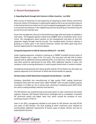 HIDDEN GEMS – MAY 2016
- 6 - SARAL GYAN CAPITAL SERVICES
2. Recent Developments
i) Expanding Reach through Joint Venture in Other Countries - Jun 2016
With success of Cameroon JV and experience of exporting to other African and Central
American nations, Prima plastics is exploring the opportunity to set up manufacturing unit
in the Central American market via JV route to expand its geographic reach. The objective
is to increase the presence in the neighboring countries by putting up manufacturing unit
by end of current calendar year.
As per the management, they are at the preliminary stage with local player to establish a
new entity. The targeted capacity is likely to be 1500MT with an investment of Rs. 10-12
crores. The management seems positive on this development and plans to fund this
expansion largely through internal accruals. The moulded plastic furniture industry is
growing at a faster pace in the Central American market and offers good long term
business opportunity for international players.
ii) Capacity Expansion in India & Cameroon (Africa) JV – Jan 2016
Under ongoing expansion, company is putting up a 1500MT moulded furniture plant at
Andhra Pradesh with a capex of Rs. 5-6 crores. The new plant will add 15% to Indian
capacity with an additional revenue potential of Rs. 15 to 20 crores. As per management,
new plant would be operational by July 2016. With additional capacity in place, the
company is also increasing distributors in south to grab market share in southern market.
Considering strong demand and robust growth outlook, Prima Plastics has also taken up
capacity expansion at its Cameroon JV which will almost double its capacity.
iii) Close down of ACP (Aluminium Composite Panel) Division – Jan 2015
Company diversified into manufacturing of high quality PVDF coating Aluminium
Composite Panel with the brand name called “ALUMA” with annually installed capacity
to produce 1.2 million sq. mts in various sizes. Aluminium composite panel (ACP) which
are used in making building’s exteriors and interiors.
The ACP division was started during construction boom to cater commercial real estate
segment. However, ACP division faced severe challenges due to a slowdown in demand
for aluminium panels and higher input cost, which caused the company to incur
continuous losses in FY10-14.
Later in Jan 2015, management decided to shut down its ACP division and sold off the
core plant of ACP Division. The land, building & other machinery were retained to
accommodate additional requirement of factory space of plastic division and also to
expand plastic business.
 