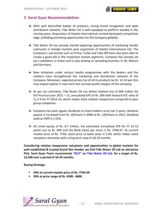 HIDDEN GEMS – OCTOBER 2012
- 13 - SARAL GYAN CAPITAL SERVICES
7. Saral Gyan Recommendation
With well diversified basket of products, strong brand recognition and wide
distribution network, Tide Water Oil is well equipped to perform steadily in the
coming years. Acquisition of Veedol International Limited bestowed competitive
edge unfolding promising opportunities for the Company globally.
Tide Water Oil has already started exploring opportunities of marketing Veedol
Lubricants in foreign markets post acquisition of Veedol International Ltd. The
Company’s sub-brands such as Prima, Turbo and Take Off have also been able to
create a good will in the respective market segments. Company has already set
up a subsidiary in Dubai and is also looking at spreading business in SA, Mexico
and Germany.
New initiatives under various loyalty programmes with the dealers and the
retailers have strengthened the marketing and distribution network of the
Company. Moreover, expected prices rise of all its products by Rs. 12-14 per litre
may impact topline in near term but increase profit margins of the company.
As per our estimates, Tide Water Oil can deliver bottom line of 600 million for
full financial year 2012 – 13, annualized EPS of Rs. 690 with forward P/E ratio of
11.2 X for FY 2012-13, which makes stock relative inexpensive compared to peer
group companies.
Company has paid regular dividends to share holders since last 5 years; dividend
payout is increased from Rs. 20/share in 2008 to Rs. 120/share in 2012. Dividend
yield at CMP is 1.55%.
On small equity of Rs. 8.7 million, the estimated annualized EPS for FY 12-13
works out to Rs. 690 and the Book Value per share is Rs. 3706.97. At current
market price of Rs. 7744, stock price to book value is 2.09, which makes stock
valuations attractive with a long term view of 18-24 months.
Considering relative inexpensive valuations and opportunities in global markets for
well established & trusted brand like Veedol, we find Tide Water Oil Ltd an attractive
Pick. Saral Gyan Team recommends “BUY” on Tide Water Oil Ltd. for a target of Rs.
12,500 over a period of 18-24 months.
Buying Strategy:
 50% at current market price of Rs. 7744.50
 50% at price range of Rs. 6500 - 6800
 