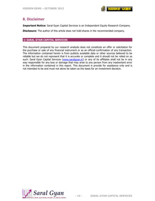 HIDDEN GEMS – OCTOBER 2012
- 14 - SARAL GYAN CAPITAL SERVICES
8. Disclaimer
Important Notice: Saral Gyan Capital Services is an Independent Equity Research Company.
Disclosure: The author of this article does not hold shares in the recommended company.
© SARAL GYAN CAPITAL SERVICES
This document prepared by our research analysts does not constitute an offer or solicitation for
the purchase or sale of any financial instrument or as an official confirmation of any transaction.
The information contained herein is from publicly available data or other sources believed to be
reliable but we do not represent that it is accurate or complete and it should not be relied on as
such. Saral Gyan Capital Services (www.saralgyan.in) or any of its affiliates shall not be in any
way responsible for any loss or damage that may arise to any person from any inadvertent error
in the information contained in this report. This document is provide for assistance only and is
not intended to be and must not alone be taken as the basis for an investment decision.
 