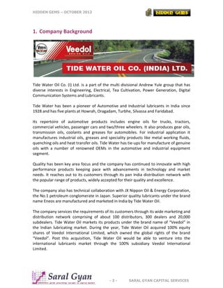 HIDDEN GEMS – OCTOBER 2012
- 3 - SARAL GYAN CAPITAL SERVICES
1. Company Background
Tide Water Oil Co. (I) Ltd. is a part of the multi divisional Andrew Yule group that has
diverse interests in Engineering, Electrical, Tea Cultivation, Power Generation, Digital
Communication Systems and Lubricants.
Tide Water has been a pioneer of Automotive and Industrial lubricants in India since
1928 and has five plants at Howrah, Oragadam, Turbhe, Silvassa and Faridabad.
Its repertoire of automotive products includes engine oils for trucks, tractors,
commercial vehicles, passenger cars and two/three wheelers. It also produces gear oils,
transmission oils, coolants and greases for automobiles. For industrial application it
manufactures industrial oils, greases and speciality products like metal working fluids,
quenching oils and heat transfer oils. Tide Water has tie-ups for manufacture of genuine
oils with a number of renowned OEMs in the automotive and industrial equipment
segment.
Quality has been key area focus and the company has continued to innovate with high
performance products keeping pace with advancements in technology and market
needs. It reaches out to its customers through its pan India distribution network with
the popular range of products, widely accepted for their quality and excellence.
The company also has technical collaboration with JX Nippon Oil & Energy Corporation,
the No.1 petroleum conglomerate in Japan. Superior quality lubricants under the brand
name Eneos are manufactured and marketed in India by Tide Water Oil.
The company services the requirements of its customers through its wide marketing and
distribution network comprising of about 100 distributors, 300 dealers and 20,000
subdealers. Tide Water Oil markets its products under the brand name of “Veedol” in
the Indian lubricating market. During the year, Tide Water Oil acquired 100% equity
shares of Veedol International Limited, which owned the global rights of the brand
“Veedol”. Post this acquisition, Tide Water Oil would be able to venture into the
international lubricants market through the 100% subsidiary Veedol International
Limited.
 