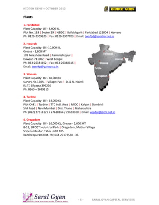 HIDDEN GEMS – OCTOBER 2012
- 5 - SARAL GYAN CAPITAL SERVICES
Plants
1. Faridabad
Plant Capacity: Oil - 8,000 KL
Plot No. 119 | Sector 59 | HSIDC | Ballabhgarh | Faridabad 121004 | Haryana
Ph: 0129-2309623 | Fax: 0129-2307703 | Email: twofbd@sancharnet.in
2. Howrah
Plant Capacity: Oil -10,000 KL,
Grease - 1,800 MT
109 Foreshore Road | Ramkrishtopur |
Howrah 711002 | West Bengal
Ph: 033-26384652 | Fax: 033-26388315 |
Email: tworkp@yahoo.co.in
3. Silvassa
Plant Capacity: Oil - 40,000 KL
Survey No.158/1 | Village: Pati | D. & N. Haveli
(U.T.) Silvassa 396230
Ph: 0260 – 2699115
4. Turbhe
Plant Capacity: Oil - 14,000 KL
Plot-C441 | Turbhe | TTC Indl. Area | MIDC | Kalyan | Dombivli
Shil Road | Navi Mumbai | Dist. Thane | Maharashtra
Ph: (022) 27618125 / 27618164 / 27618100 | Email: veedol@mtnl.net.in
5. Oragadam
Plant Capacity: Oil - 16,000 KL, Grease - 2,600 MT
B-18, SIPCOT Industrial Park | Oragadam, Mathur Village
Sriperumbudur, Taluk - 602 105
Kancheepuram Dist. Ph: 044-27173530 - 36
 