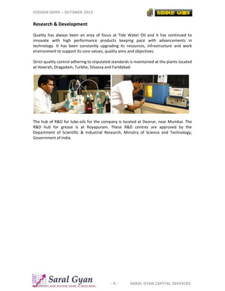 HIDDEN GEMS – OCTOBER 2012
- 6 - SARAL GYAN CAPITAL SERVICES
Research & Development
Quality has always been an area of focus at Tide Water Oil and it has continued to
innovate with high performance products keeping pace with advancements in
technology. It has been constantly upgrading its resources, infrastructure and work
environment to support its core values, quality aims and objectives.
Strict quality control adhering to stipulated standards is maintained at the plants located
at Howrah, Oragadam, Turbhe, Silvassa and Faridabad.
The hub of R&D for lube-oils for the company is located at Deonar, near Mumbai. The
R&D hub for grease is at Royapuram. These R&D centres are approved by the
Department of Scientific & Industrial Research, Ministry of Science and Technology,
Government of India.
 