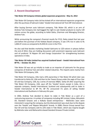 HIDDEN GEMS – OCTOBER 2012
- 7 - SARAL GYAN CAPITAL SERVICES
2. Recent Development
Tide Water Oil Company initiates global expansion programme - May 31, 2012
Tide Water Oil Company India Ltd has kicked off an international expansion programme
after the purchase of lubricant maker 'Veedol International Ltd' from BP International.
After buying German auto lubricant company, Tide Water Oil, which is an arm of
Andrew Yule Company Ltd, had bagged the right to sale Veedol products to nearly 120
nations across the globe, according to Kallol Datta, Chairman and Managing Director,
Andrew Yule.
While announcing the company's financial results for FY12, Datta stated that last year
and before the purchase of the Kolkata Based company, it saw 17% rise in sales to Rs
1,004.47 crores as compared to Rs 859.41 crore in the FY11.
He also said that besides marketing Veedol lubricants to 120 nations in phases before
the end of 2012, they are holding discussions with prominent Japanese auto lubricant
and oil producer 'JX Nippon Oil and Energy Corporation' for strengthening business
operations in India.
Tide Water Oil India Limited has acquired Scotland based - Veedol International from
BP Plc. – October 24, 2011
Tide Water Oil was set up initially to trade as an importer of Lubricants for the group
companies of Andrew Yule and other related industries. The imports were mainly from
Tide Water Oil Company, USA.
Tide Water Oil Company, USA, had a 22% ownership in Tide Water Oil which later was
transferred to Getty Oil, USA and then to the Texaco Group under the aegis of Four Star
Oil and Gas Company, USA, by a series of overseas M&As. Getty Oil after acquiring the
Tide Water Oil Company, USA, spun off the ‘Veedol’ brand, except in India, into a
separate company, Veedol International, Scotland and subsequently sold its stake in
Veedol International to BP Plc. BP Plc announced it's plans of selling Veedol
International and Duckhams in February this year.
In 2002, Andrew Yule decided to divest its stake in Tide Water as a part of a
restructuring excercise. A number of companies including IBP Limited, Caltex, Mitsubishi
Oil, Standard Greases and a Kolkata based entrepreneur - Mahendra Jalan were
interested in acquiring the company, but the disinvestment was stuck due to the dispute
over the 'Veedol' and 'Nippon Mitsubishi' brands. In 2008, Cheron Group owned Four
Star Oil and Gas Company sold its 22% stake in Tide Water, which was majorly bought
by Mahndra Jalan and Maharashtra based Standard Greases Private Limited.
 