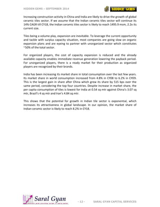 HIDDEN GEMS – SEPTEMBER 2014
- 12 - SARAL GYAN CAPITAL SERVICES
Increasing construction activity in China and India are likely to drive the growth of global
ceramic tiles sector. If we assume that the Indian ceramic tiles sector will continue its
14% CAGR till CY18, the Indian ceramic tiles sector is likely to reach 1495.9 msm, 2.2x its
current size.
Tiles being a volume play, expansion are inevitable. To leverage the current opportunity
and tackle with surplus capacity situation, most companies are going slow on organic
expansion plans and are eyeing to partner with unorganized sector which constitutes
~50% of the total sector.
For organized players, the cost of capacity expansion is reduced and the already
available capacity enables immediate revenue generation lowering the payback period.
For unorganized players, there is a ready market for their production as organized
players are recognized by their brands.
India has been increasing its market share in total consumption over the last few years.
Its market share in world consumption increased from 4.8% in CY08 to 6.2% in CY09.
This is the largest gain in share after China which grew its share by 515 bps over the
same period, considering the top four countries. Despite increase in market share, the
per capita consumption of tiles is lowest for India at 0.54 sq mtr against China’s 3.07 sq
mtr, Brazil’s 4 sq mtr and Iran’s 4.84 sq mtr.
This shows that the potential for growth in Indian tile sector is exponential, which
increases its attractiveness in global landscape. In our opinion, the market share of
Indian ceramic sector is likely to reach 8.2% in CY18.
 