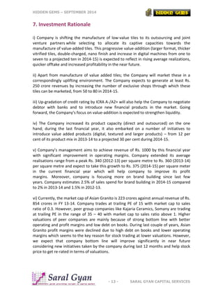 HIDDEN GEMS – SEPTEMBER 2014
- 13 - SARAL GYAN CAPITAL SERVICES
7. Investment Rationale
i) Company is shifting the manufacture of low-value tiles to its outsourcing and joint
venture partners while selecting to allocate its captive capacities towards the
manufacture of value-added tiles. This progressive value-addition (larger format, thicker
vitrified tiles, double-charged, nano finish and increase in digital machines from one to
seven to a projected ten in 2014-15) is expected to reflect in rising average realizations,
quicker offtake and increased profitability in the near future.
ii) Apart from manufacture of value added tiles; the Company will market these in a
correspondingly uplifting environment. The Company expects to generate at least Rs.
250 crore revenues by increasing the number of exclusive shops through which these
tiles can be marketed, from 50 to 80 in 2014-15.
iii) Up-gradation of credit rating by ICRA A-/A2+ will also help the Company to negotiate
debtor with banks and to introduce new financial products in the market. Going
forward, the Company’s focus on value-addition is expected to strengthen liquidity.
iv) The Company increased its product capacity (direct and outsourced) on the one
hand; during the last financial year, it also embarked on a number of initiatives to
introduce value added products (digital, textured and larger products) – from 12 per
cent of its product mix in 2013-14 to a projected 30 per cent during 2014-15.
v) Company’s management aims to achieve revenue of Rs. 1000 by this financial year
with significant improvement in operating margins. Company extended its average
realisations range from a peak Rs. 340 (2012-13) per square metre to Rs. 360 (2013-14)
per square metre and expect to take this growth to Rs. 375 (2014-15) per square meter
in the current financial year which will help company to improve its profit
margins. Moreover, company is focusing more on brand building since last few
years. Company estimates 2.5% of sales spend for brand building in 2014-15 compared
to 2% in 2013-14 and 1.5% in 2012-13.
vi) Currently, the market cap of Asian Granito is 223 crores against annual revenue of Rs.
854 crores in FY 13-14. Company trades at trailing PE of 15 with market cap to sales
ratio of 0.3. However, peer group companies like Kajaria Ceramics, Somany are trading
at trailing PE in the range of 35 – 40 with market cap to sales ratio above 1. Higher
valuations of peer companies are mainly because of strong bottom line with better
operating and profit margins and low debt on books. During last couple of years, Asian
Granito profit margins were declined due to high debt on books and lower operating
margins which seems to the key reason for stock trading at lower valuations. However,
we expect that company bottom line will improve significantly in near future
considering new initiatives taken by the company during last 12 months and help stock
price to get re-rated in terms of valuations.
 