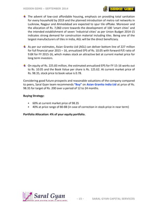HIDDEN GEMS – SEPTEMBER 2014
- 15 - SARAL GYAN CAPITAL SERVICES
The advent of low-cost affordable housing, emphasis on providing total sanitation
for every household by 2019 and the planned introduction of metro rail networks in
Lucknow, Nagpur and Ahmedabad are expected to spur tile offtake. Moreover and
the allocation of Rs. 7,060 crore towards the development of 100 ‘smart cities’ and
the intended establishment of seven ‘industrial cities’ as per Union Budget 2014-15
indicates strong demand for construction material including tiles. Being one of the
largest manufacturers of tiles in India, AGL will be the direct beneficiary.
As per our estimates, Asian Granito Ltd (AGL) can deliver bottom line of 227 million
for full financial year 2015 – 16, annualized EPS of Rs. 10.05 with forward P/E ratio of
9.8X for FY 2015-16, which makes stock an attractive bet at current market price for
long term investors.
On equity of Rs. 225.83 million, the estimated annualized EPS for FY 15-16 works out
to Rs. 10.05 and the Book Value per share is Rs. 125.62. At current market price of
Rs. 98.35, stock price to book value is 0.78.
Considering good future prospects and reasonable valuations of the company compared
to peers, Saral Gyan team recommends “Buy” on Asian Granito India Ltd at price of Rs.
98.35 for target of Rs. 200 over a period of 12 to 24 months.
Buying Strategy:
 60% at current market price of 98.35
 40% at price range of 80-88 (in case of correction in stock price in near term)
Portfolio Allocation: 4% of your equity portfolio.
 