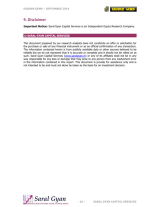 HIDDEN GEMS – SEPTEMBER 2014
- 16 - SARAL GYAN CAPITAL SERVICES
9. Disclaimer
Important Notice: Saral Gyan Capital Services is an Independent Equity Research Company.
© SARAL GYAN CAPITAL SERVICES
This document prepared by our research analysts does not constitute an offer or solicitation for
the purchase or sale of any financial instrument or as an official confirmation of any transaction.
The information contained herein is from publicly available data or other sources believed to be
reliable but we do not represent that it is accurate or complete and it should not be relied on as
such. Saral Gyan Capital Services (www.saralgyan.in) or any of its affiliates shall not be in any
way responsible for any loss or damage that may arise to any person from any inadvertent error
in the information contained in this report. This document is provide for assistance only and is
not intended to be and must not alone be taken as the basis for an investment decision.
 