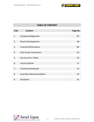 HIDDEN GEMS – SEPTEMBER 2014
- 2 - SARAL GYAN CAPITAL SERVICES
TABLE OF CONTENT
S.No Content Page No.
1. Company Background 03
2. Recent Developments 06
3. Financial Performance 08
4. Peer Group Comparison 10
5. Key Concerns / Risks 10
6. Future Outlook 11
7. Investment Rationale 13
8. Saral Gyan Recommendation 14
9. Disclaimer 16
 