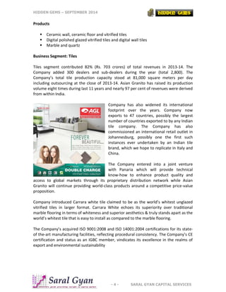 HIDDEN GEMS – SEPTEMBER 2014
- 4 - SARAL GYAN CAPITAL SERVICES
Products
 Ceramic wall, ceramic floor and vitrified tiles
 Digital polished glazed vitrified tiles and digital wall tiles
 Marble and quartz
Business Segment: Tiles
Tiles segment contributed 82% (Rs. 703 crores) of total revenues in 2013-14. The
Company added 300 dealers and sub-dealers during the year (total 2,800). The
Company’s total tile production capacity stood at 81,000 square meters per day
including outsourcing at the close of 2013-14. Asian Granito has raised its production
volume eight times during last 11 years and nearly 97 per cent of revenues were derived
from within India.
Company has also widened its international
footprint over the years. Company now
exports to 47 countries, possibly the largest
number of countries exported to by any Indian
tile company. The Company has also
commissioned an international retail outlet in
Johannesburg, possibly one the first such
instances ever undertaken by an Indian tile
brand, which we hope to replicate in Italy and
China.
The Company entered into a joint venture
with Panaria which will provide technical
know-how to enhance product quality and
access to global markets through its proprietary distribution network while Asian
Granito will continue providing world-class products around a competitive price-value
proposition.
Company introduced Carrara white tile claimed to be as the world’s whitest unglazed
vitrified tiles in larger format. Carrara White echoes its superiority over traditional
marble flooring in terms of whiteness and superior aesthetics & truly stands apart as the
world’s whitest tile that is easy to install as compared to the marble flooring.
The Company’s acquired ISO 9001:2008 and ISO 14001:2004 certifications for its state-
of the-art manufacturing facilities, reflecting procedural consistency. The Company’s CE
certification and status as an IGBC member, vindicates its excellence in the realms of
export and environmental sustainability
 