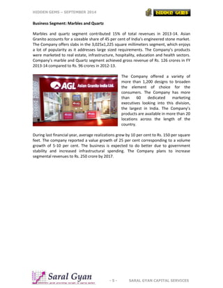 HIDDEN GEMS – SEPTEMBER 2014
- 5 - SARAL GYAN CAPITAL SERVICES
Business Segment: Marbles and Quartz
Marbles and quartz segment contributed 15% of total revenues in 2013-14. Asian
Granito accounts for a sizeable share of 45 per cent of India’s engineered stone market.
The Company offers slabs in the 3,025x1,225 square millimeters segment, which enjoys
a lot of popularity as it addresses large sized requirements. The Company’s products
were marketed to real estate, infrastructure, hospitality, education and health sectors.
Company’s marble and Quartz segment achieved gross revenue of Rs. 126 crores in FY
2013-14 compared to Rs. 96 crores in 2012-13.
The Company offered a variety of
more than 1,200 designs to broaden
the element of choice for the
consumers. The Company has more
than 60 dedicated marketing
executives looking into this division,
the largest in India. The Company’s
products are available in more than 20
locations across the length of the
country.
During last financial year, average realizations grew by 10 per cent to Rs. 150 per square
feet. The company reported a value growth of 25 per cent corresponding to a volume
growth of 5-10 per cent. The business is expected to do better due to government
stability and increased infrastructural spending. The Company plans to increase
segmental revenues to Rs. 250 crore by 2017.
 