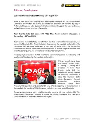 HIDDEN GEMS – SEPTEMBER 2014
- 6 - SARAL GYAN CAPITAL SERVICES
2. Recent Development
Outcome of Company’s Board Meeting – 30th
August 2014
Board of Directors of the Company at its meeting held on August 30, 2014, has framed a
Committee of Directors to analyze the matter on allotment of warrants by way of
Preferential Issue and after due study, the Committee will suggest the ways and means
and various options in next four - five weeks.
Asian Granito India Ltd opens 50th ‘AGL Tiles World Exclusive’ showroom in
Aurangabad – 18th
April 2014
Asian Granito India Ltd (AGL), one of India’s top five ceramic tile manufacturers, has
opened its 50th ‘AGL Tiles World Exclusive’ showroom in Aurangabad, Maharashtra. The
company’s sixth exclusive showroom in the state of Maharashtra, the Aurangabad
showroom will feature never-seen-before collections of a wide range of wall and floor
tiles of superior quality and unparalleled variety under a single roof.
The company has launched its AGL Tiles World Exclusive’ showroom in partnership with
M/s Swastik Tiles based at Aurangabad, Maharashtra
With an aim of giving shape
to company’s dream project
of having a strong retail
presence pan-India, Asian
Granito India Ltd. has
successfully already opened
49 exclusive showrooms in
cities like Mumbai, Delhi,
Jaipur, Bangalore, Chennai,
Ahmedabad, Nagpur,
Amravati, Gonda (Uttar
Pradesh), Udaipur, Nasik and Jalandhar till now. With the opening of this showroom in
Aurangabad, the number of AGL tiles world exclusives has gone up to 50 outlets.
Company plans to ramp up its retail business by opening 100 new exclusive AGL Tiles
World stores. Company is confident to double the existing number of ‘AGL Tiles World
Exclusive’ stores all over India in this financial year.
 