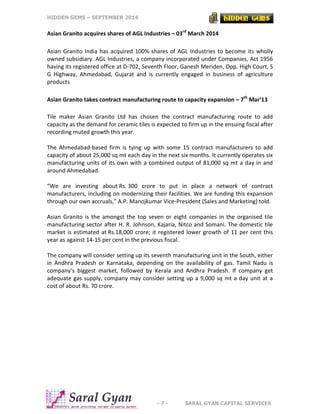 HIDDEN GEMS – SEPTEMBER 2014
- 7 - SARAL GYAN CAPITAL SERVICES
Asian Granito acquires shares of AGL Industries – 03rd
March 2014
Asian Granito India has acquired 100% shares of AGL Industries to become its wholly
owned subsidiary. AGL Industries, a company incorporated under Companies, Act 1956
having its registered office at D-702, Seventh Floor, Ganesh Meriden, Opp. High Court, S
G Highway, Ahmedabad, Gujarat and is currently engaged in business of agriculture
products.
Asian Granito takes contract manufacturing route to capacity expansion – 7th
Mar’13
Tile maker Asian Granito Ltd has chosen the contract manufacturing route to add
capacity as the demand for ceramic tiles is expected to firm up in the ensuing fiscal after
recording muted growth this year.
The Ahmedabad-based firm is tying up with some 15 contract manufacturers to add
capacity of about 25,000 sq mt each day in the next six months. It currently operates six
manufacturing units of its own with a combined output of 81,000 sq mt a day in and
around Ahmedabad.
“We are investing about Rs. 300 crore to put in place a network of contract
manufacturers, including on modernizing their facilities. We are funding this expansion
through our own accruals,” A.P. Manojkumar Vice-President (Sales and Marketing) told.
Asian Granito is the amongst the top seven or eight companies in the organised tile
manufacturing sector after H. R. Johnson, Kajaria, Nitco and Somani. The domestic tile
market is estimated at Rs.18,000 crore; it registered lower growth of 11 per cent this
year as against 14-15 per cent in the previous fiscal.
The company will consider setting up its seventh manufacturing unit in the South, either
in Andhra Pradesh or Karnataka, depending on the availability of gas. Tamil Nadu is
company’s biggest market, followed by Kerala and Andhra Pradesh. If company get
adequate gas supply, company may consider setting up a 9,000 sq mt a day unit at a
cost of about Rs. 70 crore.
 