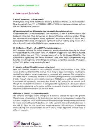 VALUE PICKS – JANUARY 2013

4. Investment Rationale
i) Supply agreements to drive growth:
On the global filings front (ANDAs and dossiers), Aurobindo Pharma Ltd has increased its
filing dramatically from 313 in FY2008 to 1,647 in FY2012, as it proposes to scale up from
SSP and Cephs to NPNC products.
ii) Transformation from API supplier to a formidable formulations player:
Aurobindo Pharma Ltd has increased its cost efficiencies, as 90% of its formulation is now
backward integrated. Thus, to leverage on its cost efficiency and strong product filings,
APL has entered into long-term supply agreements with Pfizer (March 2009) and Astra
Zeneca (September 2010), which provide significant revenue visibility going ahead. APL is
also in discussion with other MNCs for more supply agreements.
iii) Key Business Drivers - US and ARV formulation segment
APL’s business, excluding the supply agreements, would primarily be driven by the US and
ARV segments on the formulation front. APL has been an aggressive filer in the US market,
with 239 ANDAs filed until FY2012. Amongst peers, APL is the third-largest ANDA filer. The
company has aggressively filed ANDAs in the last three years and is now geared to reap
benefits, even though most of the filings are for highly competitive products. APL expects
to file 15–20 ANDAs every year going forward.
iv) Margins and cash flows to improve going ahead:
With the expected increase in the export-led business post-resolution of the USFDA
issues, the favourable tilt in the revenue mix is likely to boost the margins, resulting in a
relatively much better growth in earnings as compared with revenues. The company has
also been able to successfully redeem its outstanding foreign currency convertible bonds
(FCCBs) through external commercial borrowings in FY2012 and is well funded to meet its
commitment of repaying its long-term debt (close to $80 million) in the current fiscal.
Though the net debt level continues to be high (a debt-equity ratio at 1.1x) but we expect
the improving operating performance and the consequent strong internal generation of
cash flows to ease the stress on the balance sheet.
v) Change in strategy to rejuvenate growth:
The company envisages several changes in its business strategy to rejuvenate growth.
These include (a) reduction of the dependence on partners in the developed markets (the
USA and Europe) and focus on self-driven businesses (through wholly owned subsidiaries)
to ensure predictable growth; (b) focus on niche segments like controlled substances in
the USA; (c) focus on cost control and margin expansion; (d) investments in upgrading
manufacturing units to avoid USFDA action in future; and (e) aggressive product filings in
different countries.

- 10 -

SARAL GYAN CAPITAL SERVICES

 