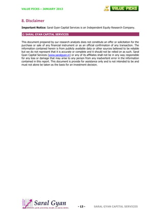 VALUE PICKS – JANUARY 2013

8. Disclaimer
Important Notice: Saral Gyan Capital Services is an Independent Equity Research Company.
© SARAL GYAN CAPITAL SERVICES
This document prepared by our research analysts does not constitute an offer or solicitation for the
purchase or sale of any financial instrument or as an official confirmation of any transaction. The
information contained herein is from publicly available data or other sources believed to be reliable
but we do not represent that it is accurate or complete and it should not be relied on as such. Saral
Gyan Capital Services (www.saralgyan.in) or any of its affiliates shall not be in any way responsible
for any loss or damage that may arise to any person from any inadvertent error in the information
contained in this report. This document is provide for assistance only and is not intended to be and
must not alone be taken as the basis for an investment decision.

- 13 -

SARAL GYAN CAPITAL SERVICES

 