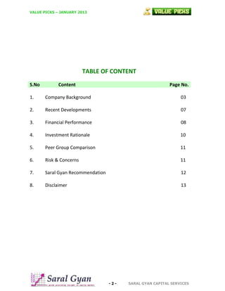 VALUE PICKS – JANUARY 2013

TABLE OF CONTENT
S.No

Content

Page No.

1.

Company Background

03

2.

Recent Developments

07

3.

Financial Performance

08

4.

Investment Rationale

10

5.

Peer Group Comparison

11

6.

Risk & Concerns

11

7.

Saral Gyan Recommendation

12

8.

Disclaimer

13

-2-

SARAL GYAN CAPITAL SERVICES

 