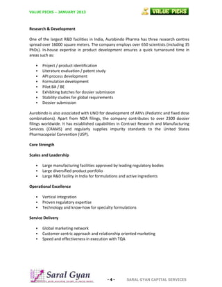 VALUE PICKS – JANUARY 2013

Research & Development
One of the largest R&D facilities in India, Aurobindo Pharma has three research centres
spread over 16000 square meters. The company employs over 650 scientists (including 35
PhDs). In-house expertise in product development ensures a quick turnaround time in
areas such as:









Project / product identification
Literature evaluation / patent study
API process development
Formulation development
Pilot BA / BE
Exhibiting batches for dossier submission
Stability studies for global requirements
Dossier submission

Aurobindo is also associated with UNO for development of ARVs (Pediatric and fixed dose
combinations). Apart from NDA filings, the company contributes to over 2300 dossier
filings worldwide. It has established capabilities in Contract Research and Manufacturing
Services (CRAMS) and regularly supplies impurity standards to the United States
Pharmacopeial Convention (USP).
Core Strength
Scales and Leadership




Large manufacturing facilities approved by leading regulatory bodies
Large diversified product portfolio
Large R&D facility in India for formulations and active ingredients

Operational Excellence




Vertical integration
Proven regulatory expertise
Technology and know-how for specialty formulations

Service Delivery




Global marketing network
Customer centric approach and relationship oriented marketing
Speed and effectiveness in execution with TQA

-4-

SARAL GYAN CAPITAL SERVICES

 